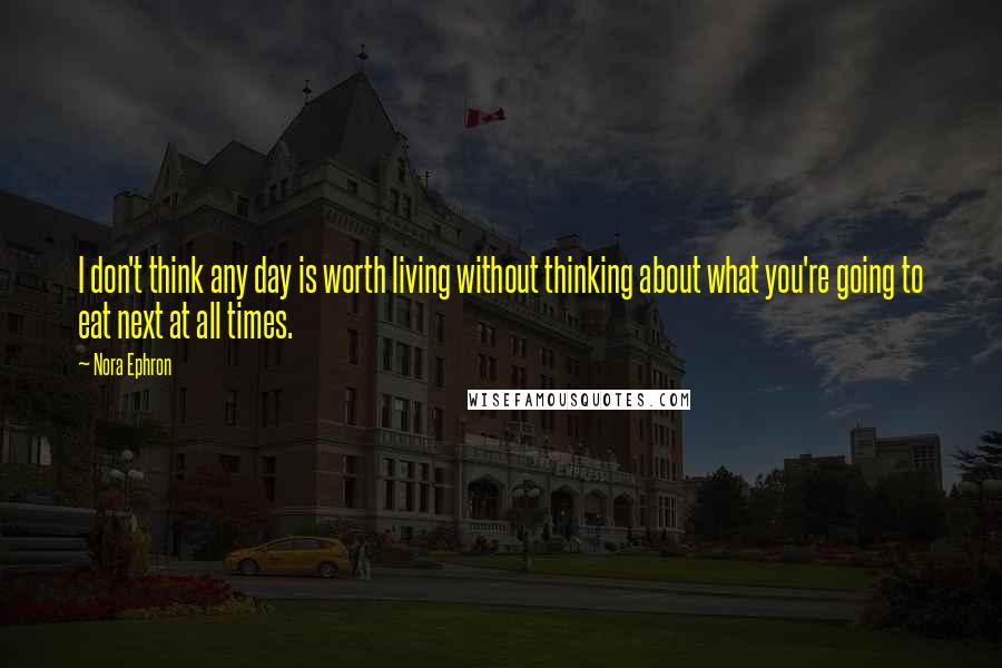 Nora Ephron Quotes: I don't think any day is worth living without thinking about what you're going to eat next at all times.