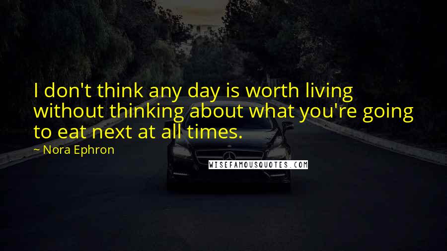 Nora Ephron Quotes: I don't think any day is worth living without thinking about what you're going to eat next at all times.
