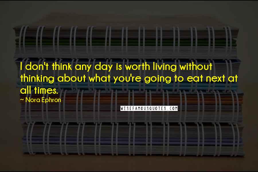 Nora Ephron Quotes: I don't think any day is worth living without thinking about what you're going to eat next at all times.