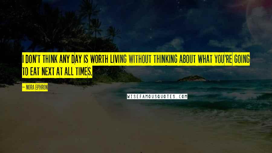 Nora Ephron Quotes: I don't think any day is worth living without thinking about what you're going to eat next at all times.