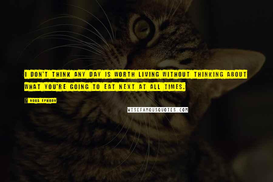 Nora Ephron Quotes: I don't think any day is worth living without thinking about what you're going to eat next at all times.