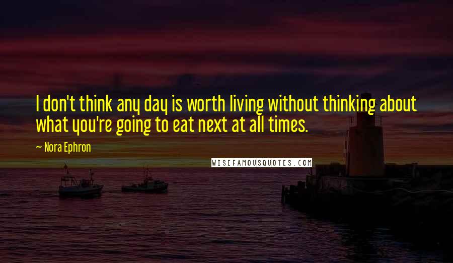 Nora Ephron Quotes: I don't think any day is worth living without thinking about what you're going to eat next at all times.