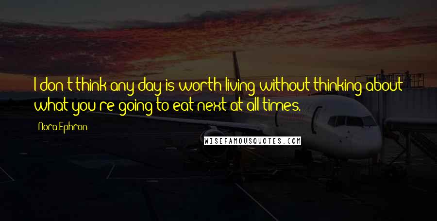Nora Ephron Quotes: I don't think any day is worth living without thinking about what you're going to eat next at all times.