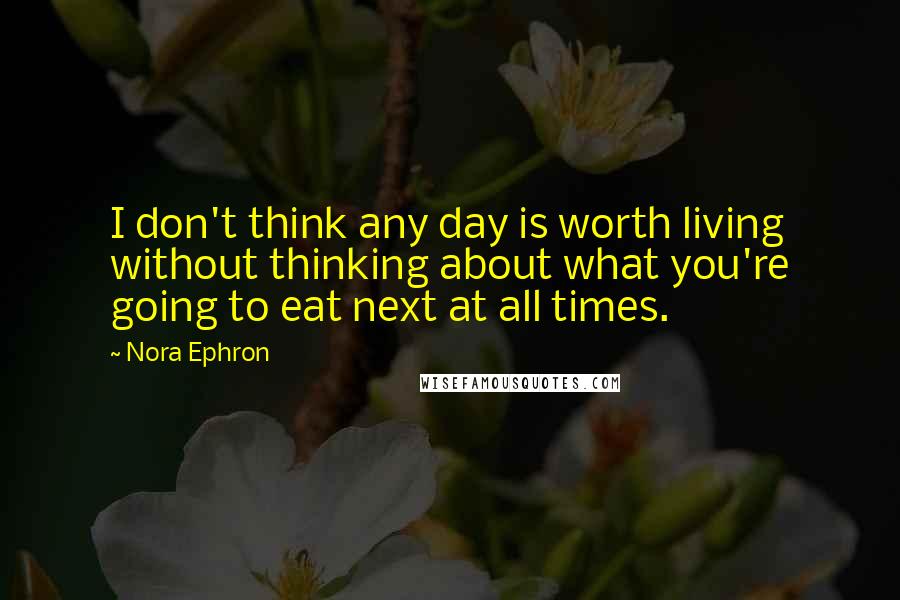 Nora Ephron Quotes: I don't think any day is worth living without thinking about what you're going to eat next at all times.