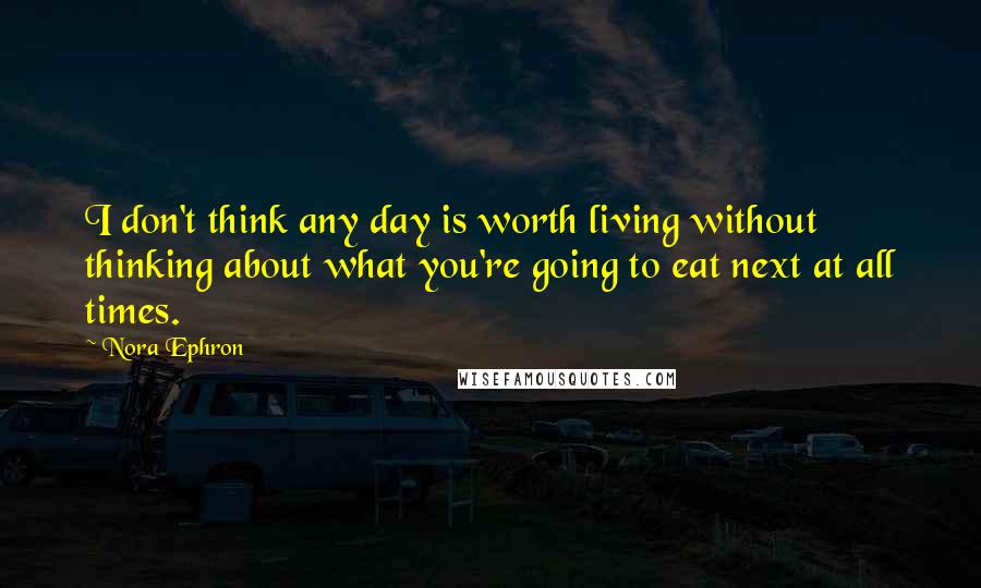 Nora Ephron Quotes: I don't think any day is worth living without thinking about what you're going to eat next at all times.