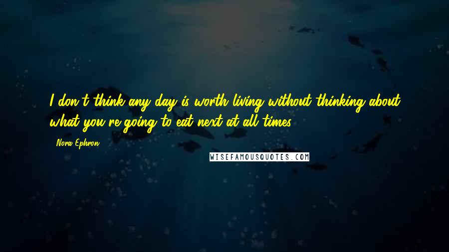 Nora Ephron Quotes: I don't think any day is worth living without thinking about what you're going to eat next at all times.