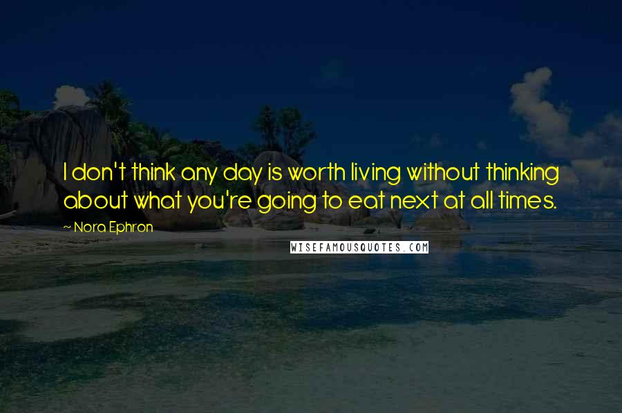 Nora Ephron Quotes: I don't think any day is worth living without thinking about what you're going to eat next at all times.
