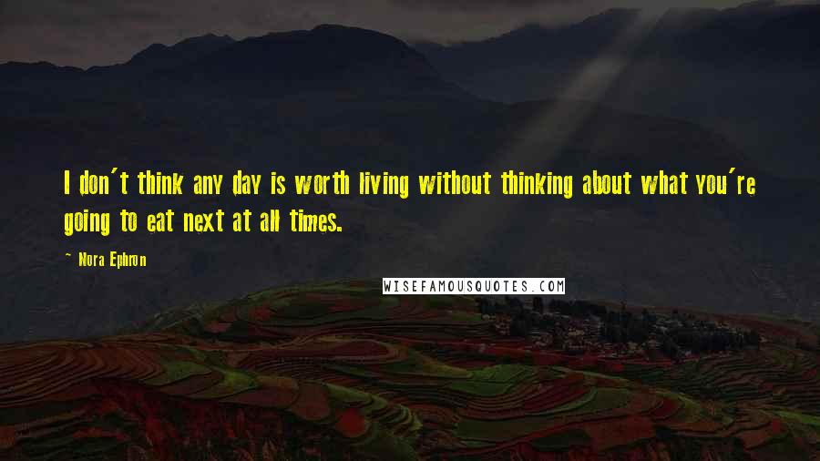Nora Ephron Quotes: I don't think any day is worth living without thinking about what you're going to eat next at all times.