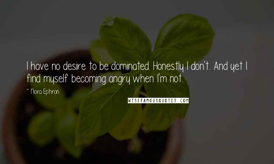 Nora Ephron Quotes: I have no desire to be dominated. Honestly I don't. And yet I find myself becoming angry when I'm not.