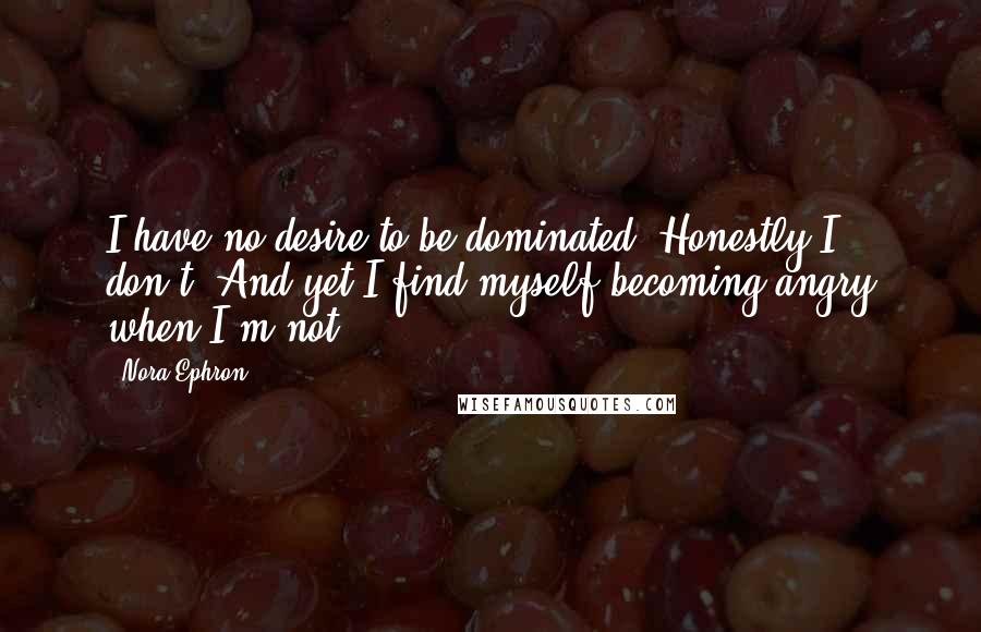 Nora Ephron Quotes: I have no desire to be dominated. Honestly I don't. And yet I find myself becoming angry when I'm not.