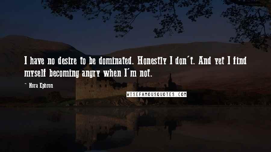 Nora Ephron Quotes: I have no desire to be dominated. Honestly I don't. And yet I find myself becoming angry when I'm not.