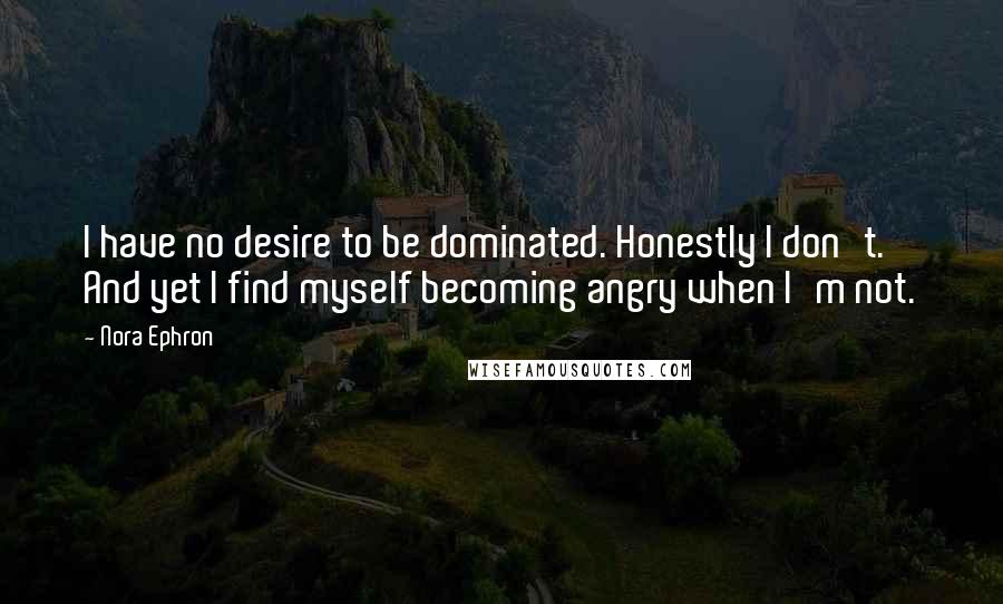 Nora Ephron Quotes: I have no desire to be dominated. Honestly I don't. And yet I find myself becoming angry when I'm not.