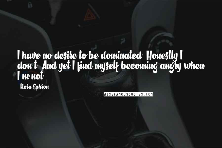 Nora Ephron Quotes: I have no desire to be dominated. Honestly I don't. And yet I find myself becoming angry when I'm not.