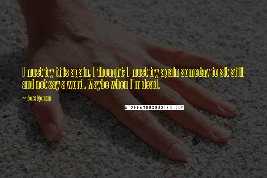 Nora Ephron Quotes: I must try this again, I thought; I must try again someday to sit still and not say a word. Maybe when I'm dead.