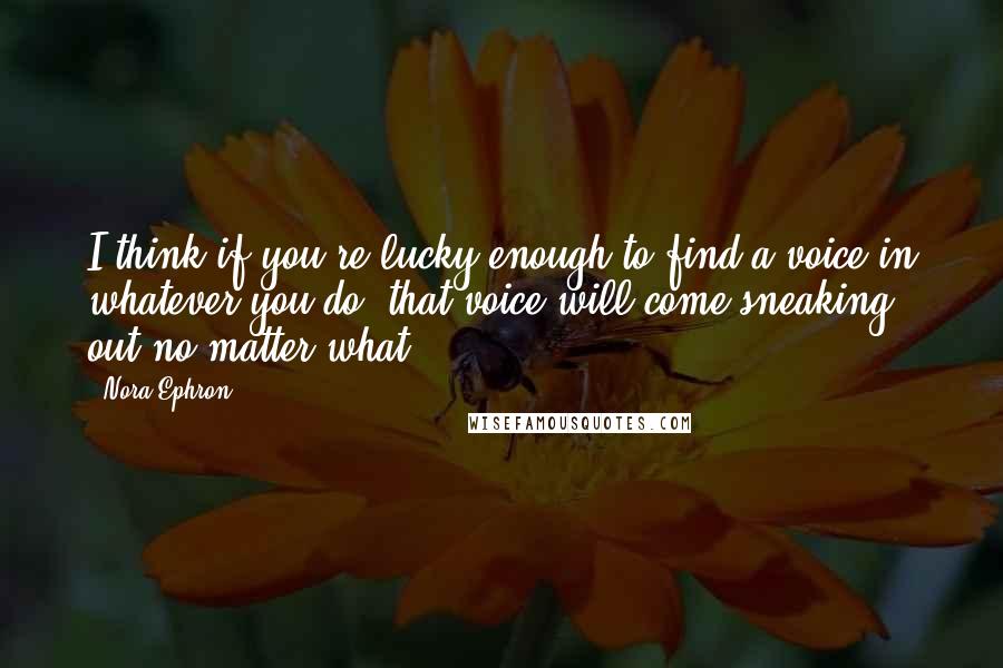 Nora Ephron Quotes: I think if you're lucky enough to find a voice in whatever you do, that voice will come sneaking out no matter what.