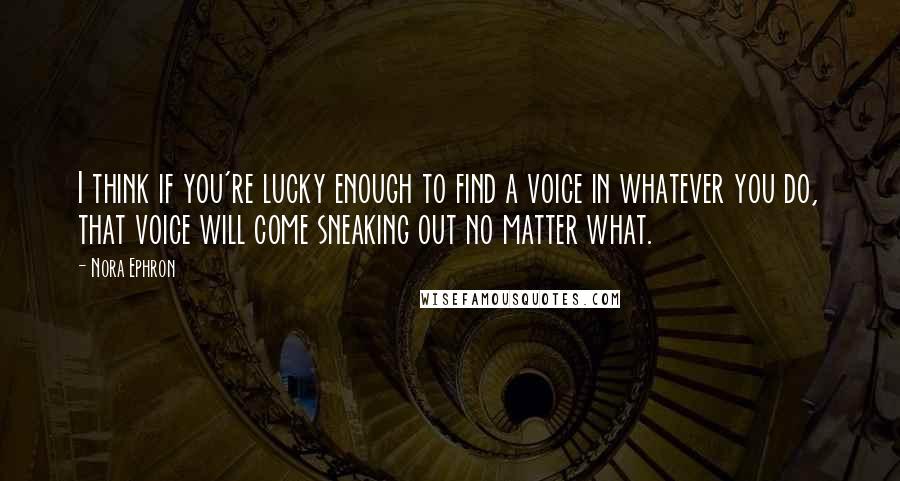 Nora Ephron Quotes: I think if you're lucky enough to find a voice in whatever you do, that voice will come sneaking out no matter what.