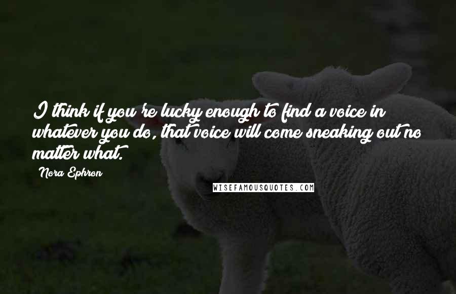 Nora Ephron Quotes: I think if you're lucky enough to find a voice in whatever you do, that voice will come sneaking out no matter what.