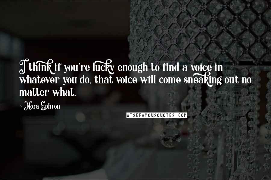 Nora Ephron Quotes: I think if you're lucky enough to find a voice in whatever you do, that voice will come sneaking out no matter what.