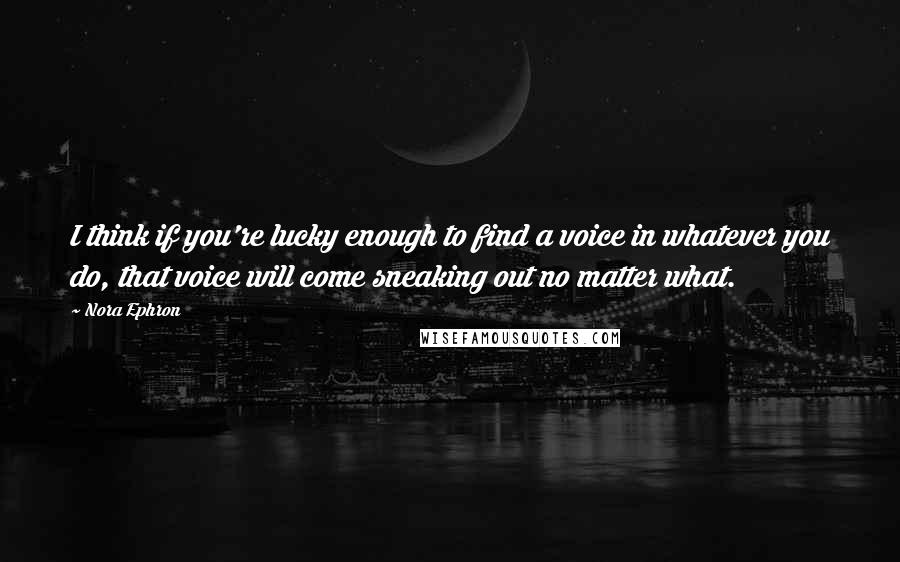 Nora Ephron Quotes: I think if you're lucky enough to find a voice in whatever you do, that voice will come sneaking out no matter what.