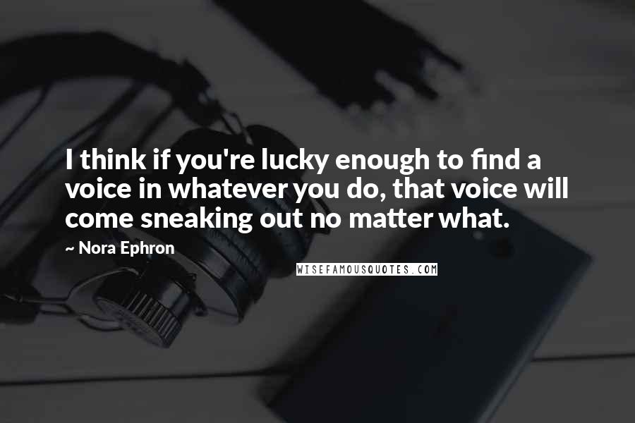 Nora Ephron Quotes: I think if you're lucky enough to find a voice in whatever you do, that voice will come sneaking out no matter what.