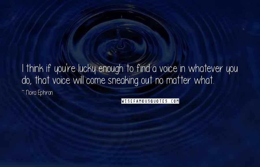 Nora Ephron Quotes: I think if you're lucky enough to find a voice in whatever you do, that voice will come sneaking out no matter what.