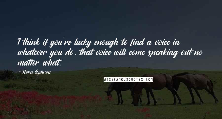 Nora Ephron Quotes: I think if you're lucky enough to find a voice in whatever you do, that voice will come sneaking out no matter what.