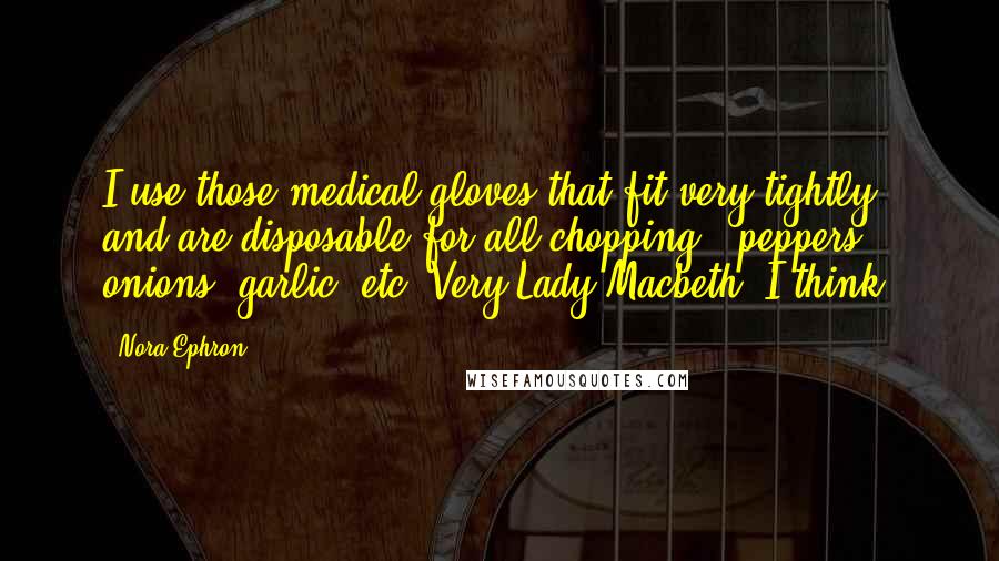 Nora Ephron Quotes: I use those medical gloves that fit very tightly and are disposable for all chopping - peppers, onions, garlic, etc. Very Lady Macbeth, I think.