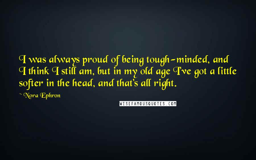 Nora Ephron Quotes: I was always proud of being tough-minded, and I think I still am, but in my old age I've got a little softer in the head, and that's all right.