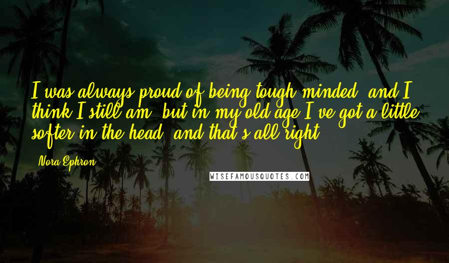 Nora Ephron Quotes: I was always proud of being tough-minded, and I think I still am, but in my old age I've got a little softer in the head, and that's all right.