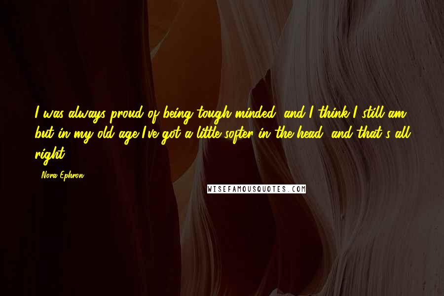 Nora Ephron Quotes: I was always proud of being tough-minded, and I think I still am, but in my old age I've got a little softer in the head, and that's all right.