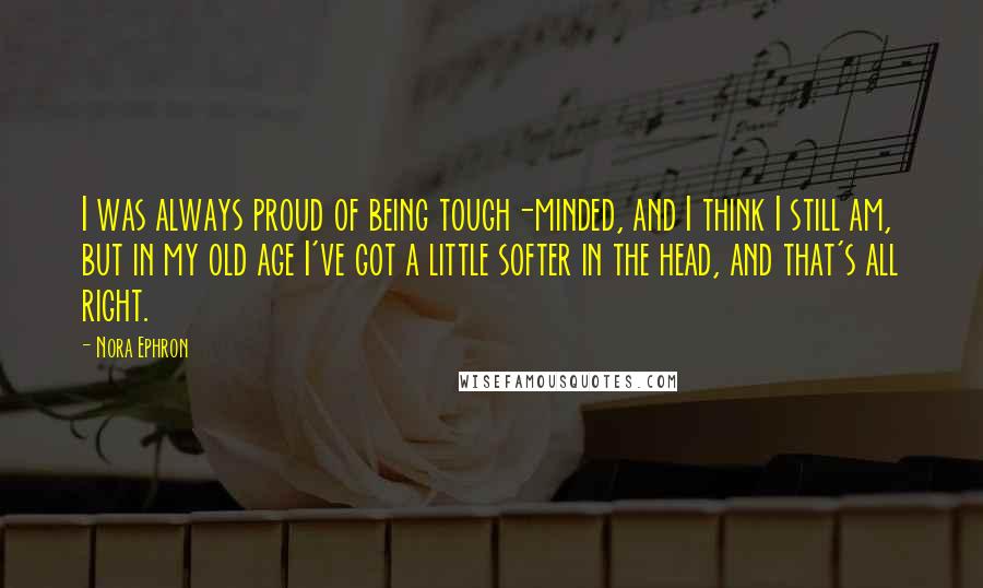 Nora Ephron Quotes: I was always proud of being tough-minded, and I think I still am, but in my old age I've got a little softer in the head, and that's all right.