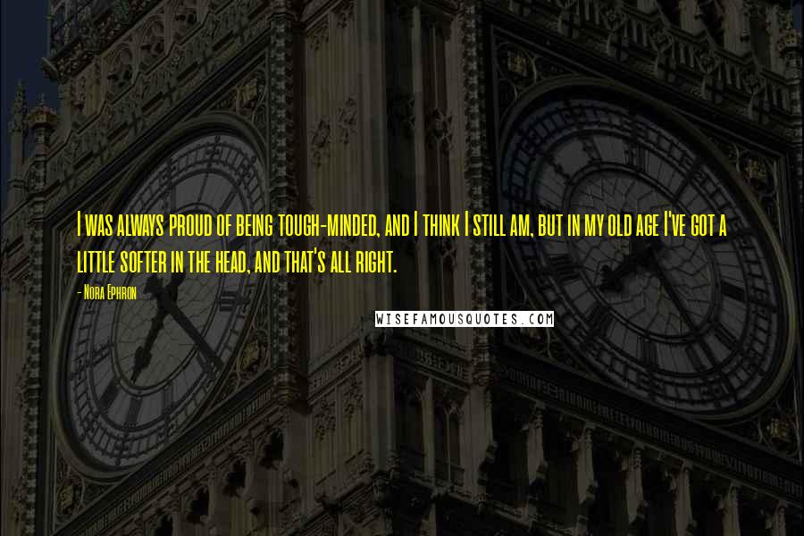 Nora Ephron Quotes: I was always proud of being tough-minded, and I think I still am, but in my old age I've got a little softer in the head, and that's all right.