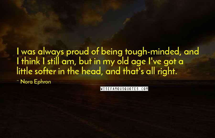 Nora Ephron Quotes: I was always proud of being tough-minded, and I think I still am, but in my old age I've got a little softer in the head, and that's all right.