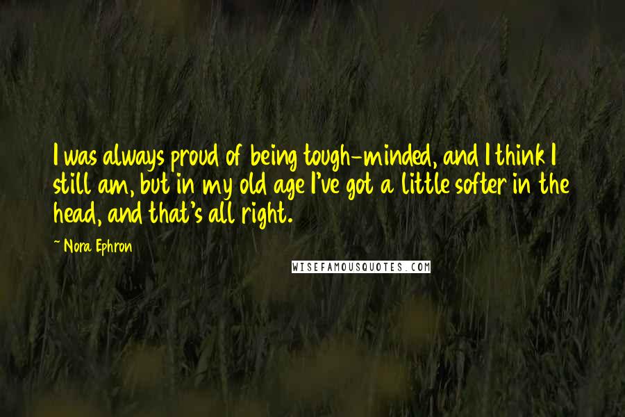 Nora Ephron Quotes: I was always proud of being tough-minded, and I think I still am, but in my old age I've got a little softer in the head, and that's all right.