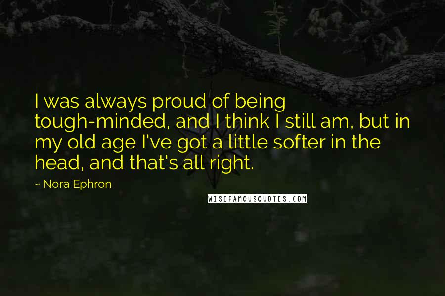 Nora Ephron Quotes: I was always proud of being tough-minded, and I think I still am, but in my old age I've got a little softer in the head, and that's all right.