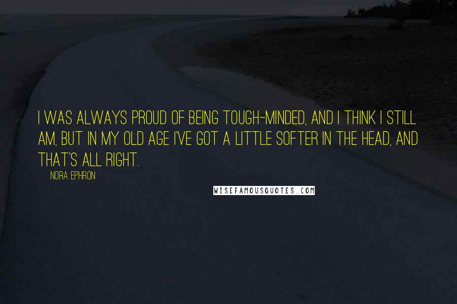 Nora Ephron Quotes: I was always proud of being tough-minded, and I think I still am, but in my old age I've got a little softer in the head, and that's all right.