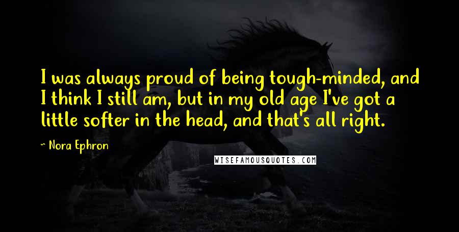 Nora Ephron Quotes: I was always proud of being tough-minded, and I think I still am, but in my old age I've got a little softer in the head, and that's all right.