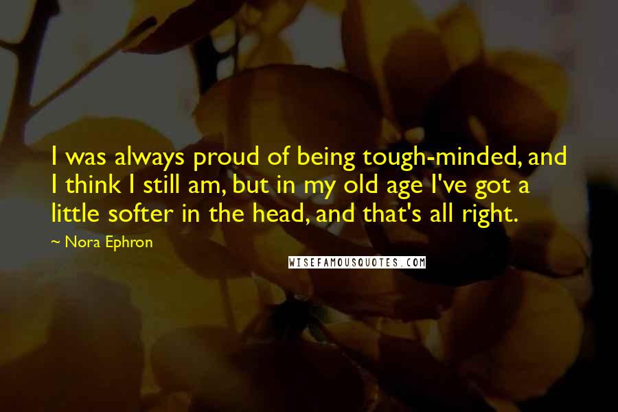 Nora Ephron Quotes: I was always proud of being tough-minded, and I think I still am, but in my old age I've got a little softer in the head, and that's all right.