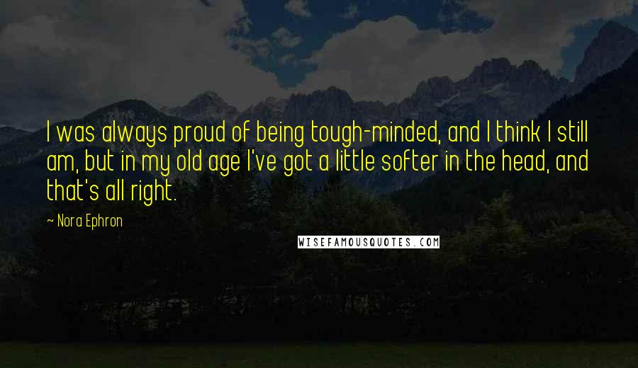 Nora Ephron Quotes: I was always proud of being tough-minded, and I think I still am, but in my old age I've got a little softer in the head, and that's all right.