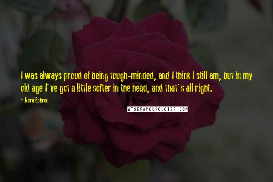 Nora Ephron Quotes: I was always proud of being tough-minded, and I think I still am, but in my old age I've got a little softer in the head, and that's all right.