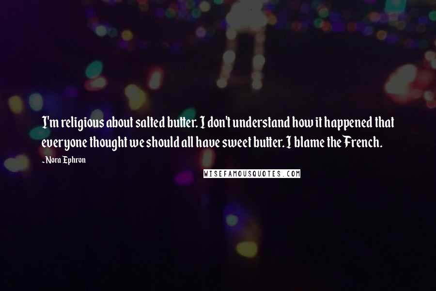 Nora Ephron Quotes: I'm religious about salted butter. I don't understand how it happened that everyone thought we should all have sweet butter. I blame the French.