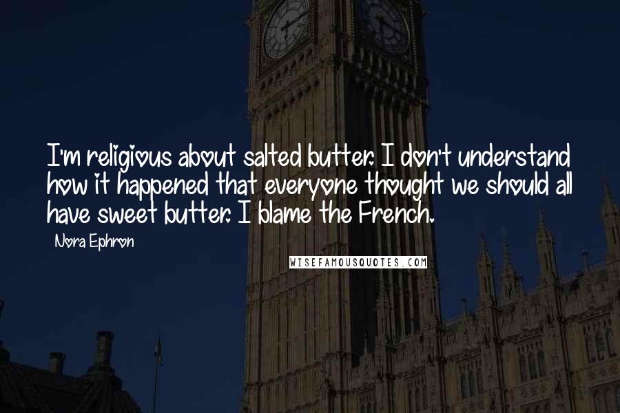 Nora Ephron Quotes: I'm religious about salted butter. I don't understand how it happened that everyone thought we should all have sweet butter. I blame the French.