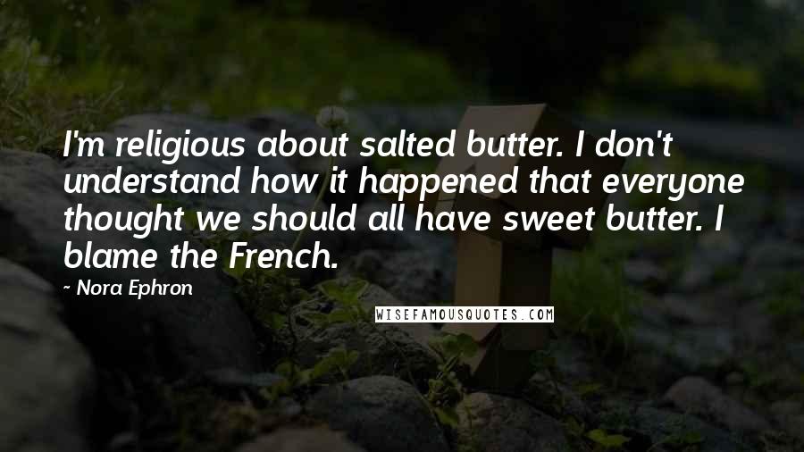 Nora Ephron Quotes: I'm religious about salted butter. I don't understand how it happened that everyone thought we should all have sweet butter. I blame the French.