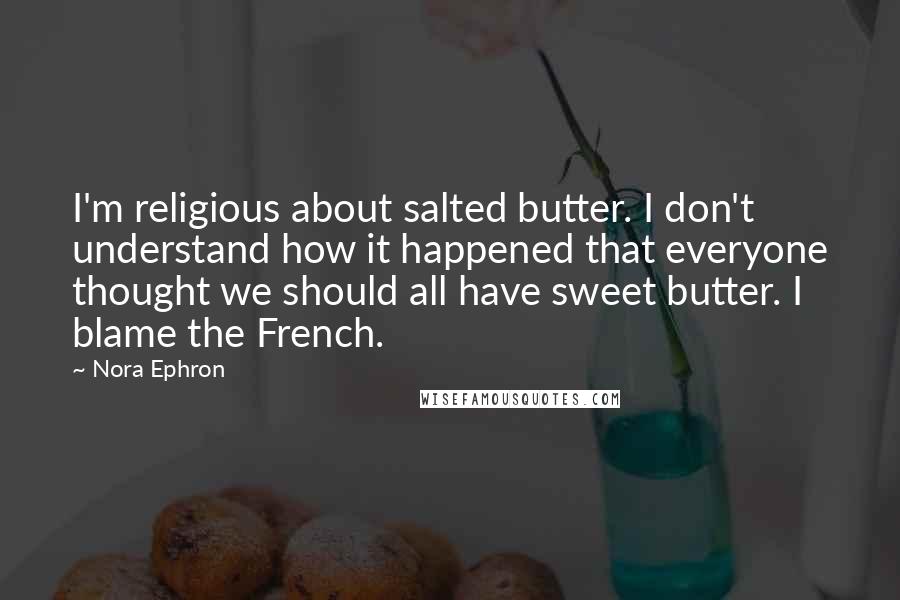 Nora Ephron Quotes: I'm religious about salted butter. I don't understand how it happened that everyone thought we should all have sweet butter. I blame the French.