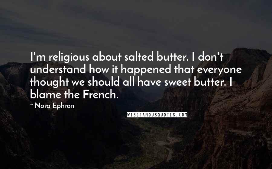 Nora Ephron Quotes: I'm religious about salted butter. I don't understand how it happened that everyone thought we should all have sweet butter. I blame the French.