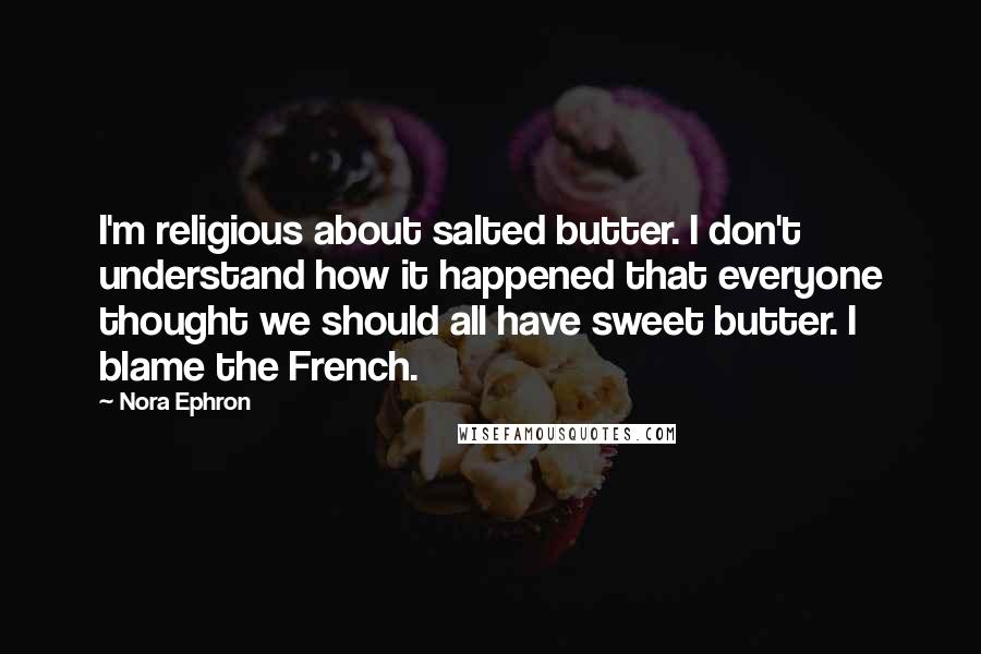 Nora Ephron Quotes: I'm religious about salted butter. I don't understand how it happened that everyone thought we should all have sweet butter. I blame the French.