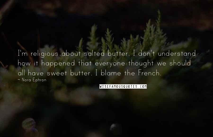 Nora Ephron Quotes: I'm religious about salted butter. I don't understand how it happened that everyone thought we should all have sweet butter. I blame the French.