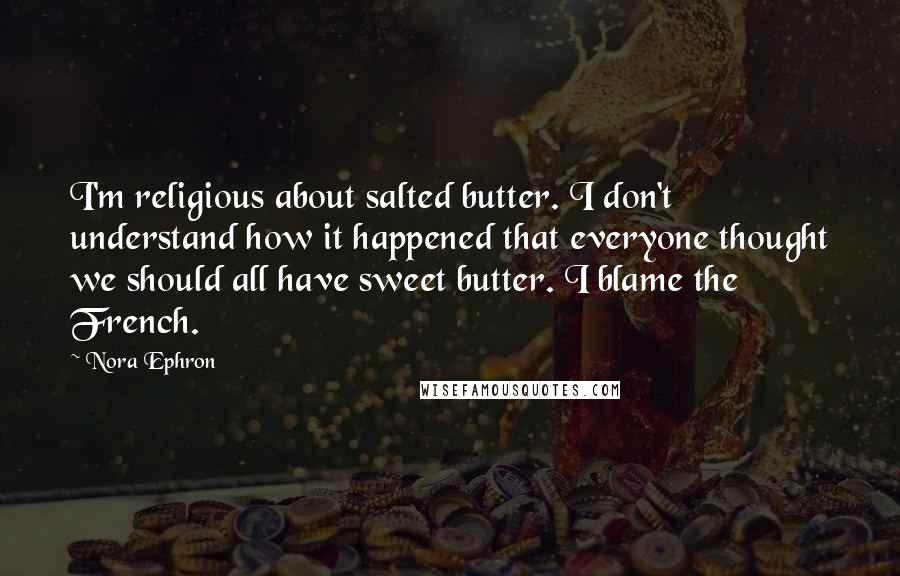 Nora Ephron Quotes: I'm religious about salted butter. I don't understand how it happened that everyone thought we should all have sweet butter. I blame the French.