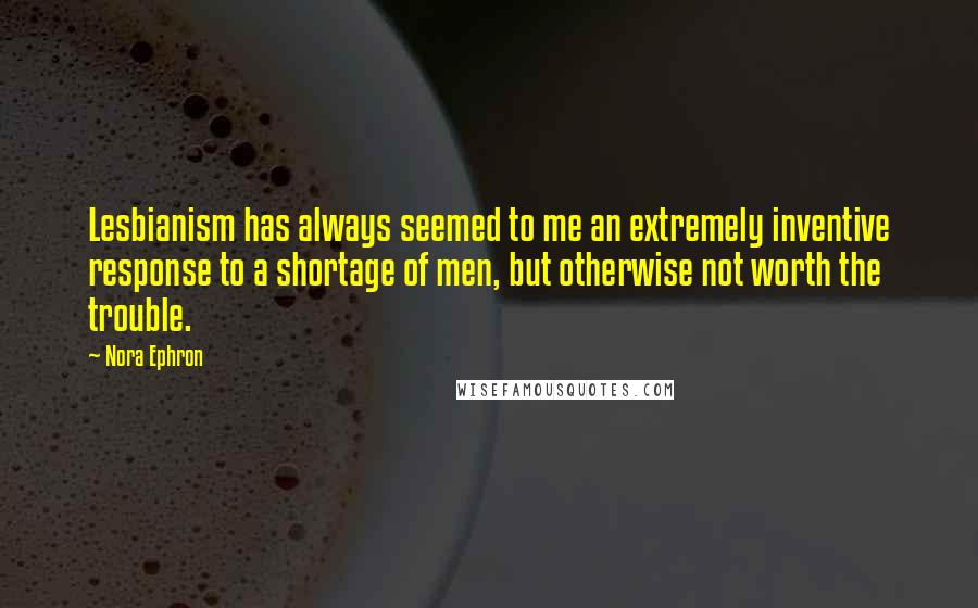 Nora Ephron Quotes: Lesbianism has always seemed to me an extremely inventive response to a shortage of men, but otherwise not worth the trouble.