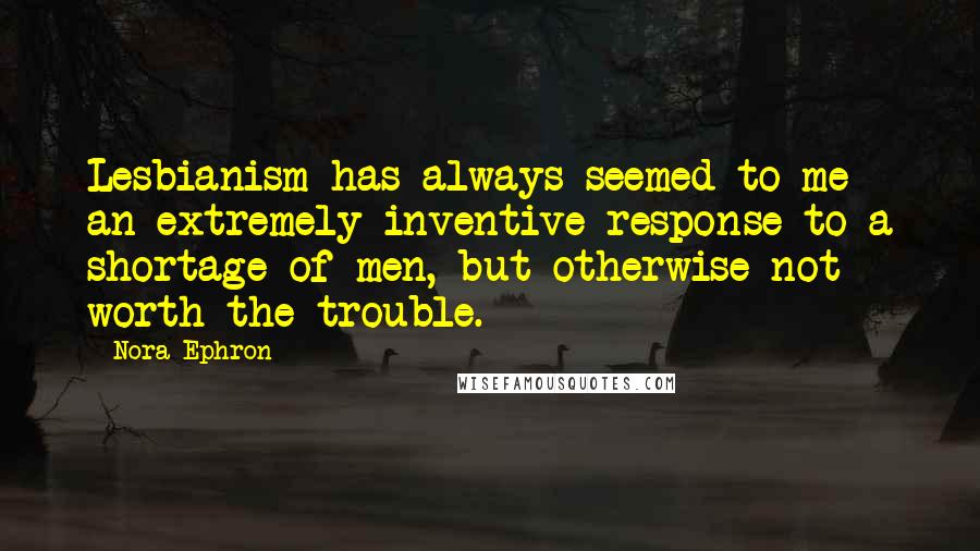 Nora Ephron Quotes: Lesbianism has always seemed to me an extremely inventive response to a shortage of men, but otherwise not worth the trouble.